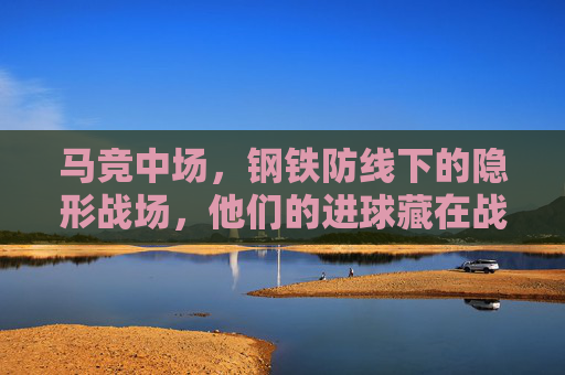 马竞中场，钢铁防线下的隐形战场，他们的进球藏在战术褶皱里，马竞中场，钢铁防线隐战场，进球藏战术褶皱