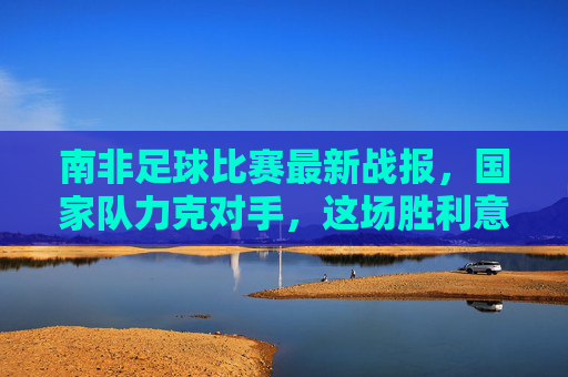 南非足球比赛最新战报，国家队力克对手，这场胜利意义非凡！南非国家队力克对手，胜利意义非凡