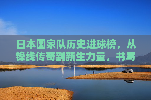 日本国家队历史进球榜,从锋线传奇到新生力量,书写足球帝国的进球密码,日本国家队历史进球榜,锋线传奇到新生的足球帝国密码