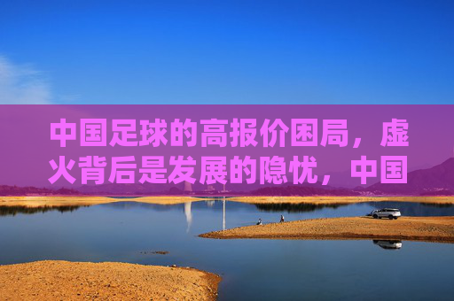 中国足球的高报价困局,虚火背后是发展的隐忧,中国足球高报价虚火,困局背后的发展隐忧