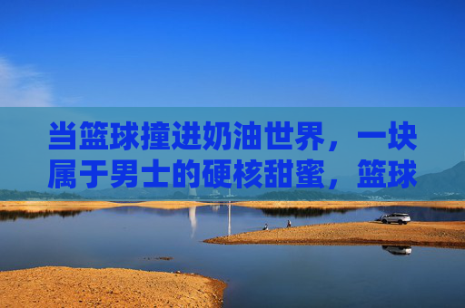 当篮球撞进奶油世界,一块属于男士的硬核甜蜜,篮球撞奶油,男士的硬核甜蜜
