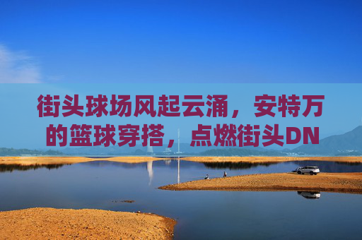 街头球场风起云涌,安特万的篮球穿搭,点燃街头DNA,街头球场风起云涌,安特万篮球穿搭点燃街头DNA