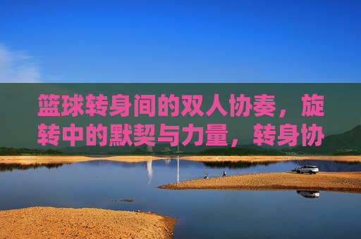 篮球转身间的双人协奏，旋转中的默契与力量，转身协奏，篮球双人的默契与力量