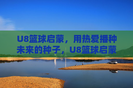 U8篮球启蒙，用热爱播种未来的种子，U8篮球启蒙，以热爱播种未来
