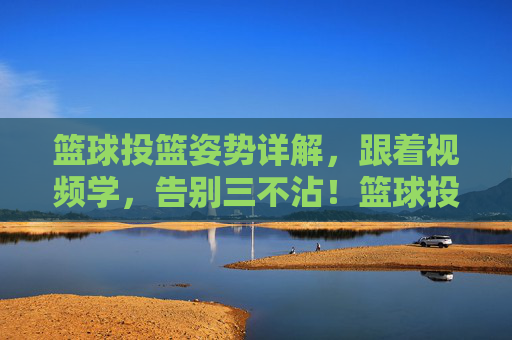 篮球投篮姿势详解,跟着视频学,告别三不沾!篮球投篮姿势详解,跟着视频学,告别三不沾