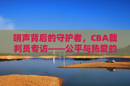 哨声背后的守护者,CBA裁判员专访——公平与热爱的赛场坚守,CBA裁判员,哨声背后的公平与热爱守护者
