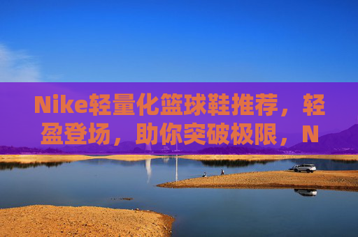 Nike轻量化篮球鞋推荐,轻盈登场,助你突破极限,Nike轻量化篮球鞋推荐,轻盈登场,突破极限