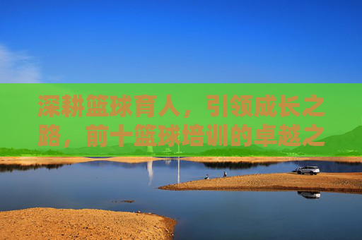 深耕篮球育人,引领成长之路,前十篮球培训的卓越之道,深耕篮球育人,引领成长——前十篮球培训卓越之道