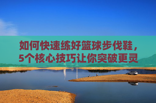 如何快速练好篮球步伐鞋,5个核心技巧让你突破更灵动,防守更稳固,篮球步伐鞋核心技巧,5招突破灵动防守稳固