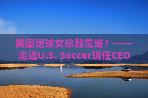 美国足球女总裁是谁?——走近U.S. Soccer现任CEO凯特·马克萨尔,美国足球女总裁凯特·马克萨尔