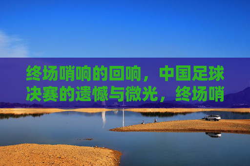 终场哨响的回响,中国足球决赛的遗憾与微光,终场哨响,中国足球决赛的遗憾与微光