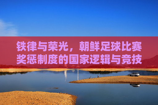 铁律与荣光，朝鲜足球比赛奖惩制度的国家逻辑与竞技密码，铁律铸荣光，朝鲜足球奖惩制度的国家逻辑与竞技密码