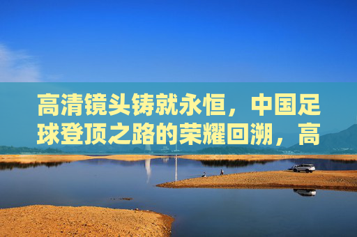 高清镜头铸就永恒，中国足球登顶之路的荣耀回溯，高清铸就永恒，中国足球登顶荣耀回溯