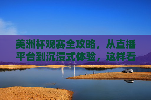 美洲杯观赛全攻略，从直播平台到沉浸式体验，这样看球才过瘾！美洲杯观赛全攻略，直播平台到沉浸式体验，看球才过瘾！