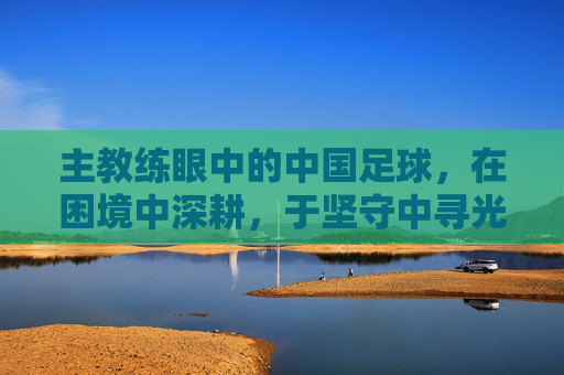 主教练眼中的中国足球,在困境中深耕,于坚守中寻光,深耕困境,坚守寻光,主教练眼中的中国足球