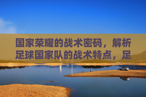 国家荣耀的战术密码，解析足球国家队的战术特点，足球国家队，国家荣耀的战术密码