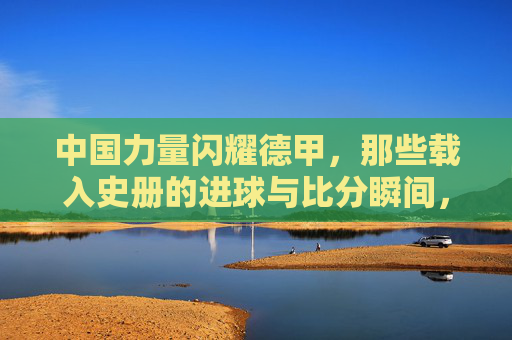 中国力量闪耀德甲，那些载入史册的进球与比分瞬间，中国力量闪耀德甲，载入史册的进球与比分瞬间