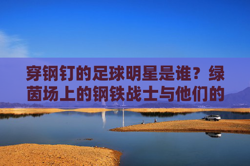穿钢钉的足球明星是谁?绿茵场上的钢铁战士与他们的钢钉传奇,绿茵钢铁战士,足球明星的钢钉传奇