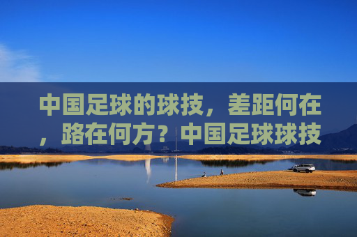 中国足球的球技，差距何在，路在何方？中国足球球技差距何在？出路在何方？