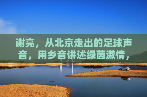 谢亮,从北京走出的足球声音,用乡音讲述绿茵激情,谢亮,北京乡音讲述绿茵激情