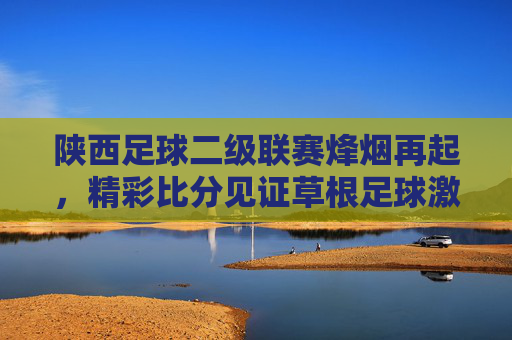 陕西足球二级联赛烽烟再起,精彩比分见证草根足球激情,陕西足球二级联赛烽烟再起,草根足球激情燃爆赛场