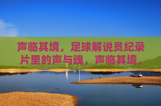 声临其境,足球解说员纪录片里的声与魂,声临其境,足球解说员的声与魂