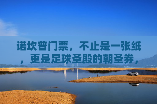 诺坎普门票,不止是一张纸,更是足球圣殿的朝圣券,诺坎普门票,足球圣殿的朝圣券