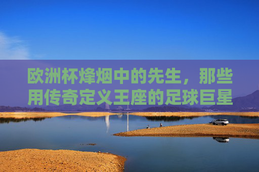 欧洲杯烽烟中的先生，那些用传奇定义王座的足球巨星，欧洲杯烽烟，传奇先生定义王座