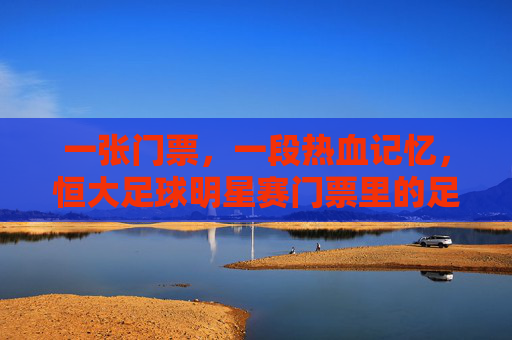 一张门票,一段热血记忆,恒大足球明星赛门票里的足球情怀,恒大足球明星赛门票,热血记忆与足球情怀