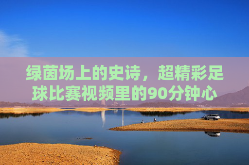 绿茵场上的史诗,超精彩足球比赛视频里的90分钟心跳与传奇,绿茵史诗,90分钟心跳与传奇