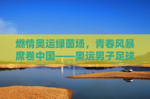 燃情奥运绿茵场，青春风暴席卷中国——奥运男子足球赛中国站即将启幕，奥运男子足球赛中国站启幕 青春风暴席卷绿茵场