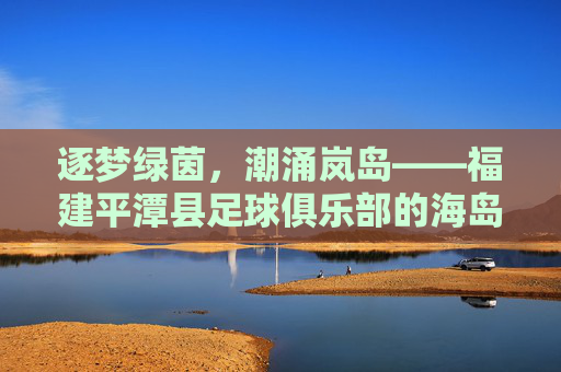 逐梦绿茵，潮涌岚岛——福建平潭县足球俱乐部的海岛足球梦，逐梦绿茵，潮涌岚岛——平潭海岛足球梦
