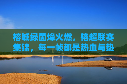 榕城绿茵烽火燃，榕超联赛集锦，每一帧都是热血与热爱，榕超联赛烽火集锦，每一帧都是热血与热爱