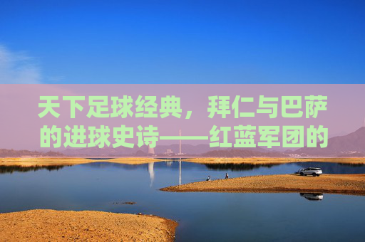 天下足球经典,拜仁与巴萨的进球史诗——红蓝军团的欧冠恩怨与足球美学,拜仁与巴萨,欧冠恩怨中的进球史诗与足球美学