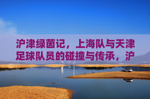 沪津绿茵记,上海队与天津足球队员的碰撞与传承,沪津绿茵碰撞传承记