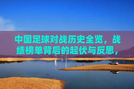 中国足球对战历史全览，战绩榜单背后的起伏与反思，中国足球历史战绩全览，起伏背后的反思