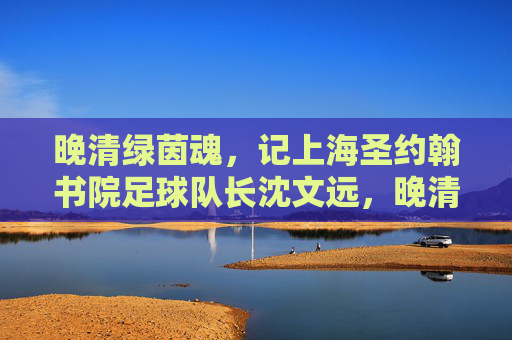 晚清绿茵魂,记上海圣约翰书院足球队长沈文远,晚清绿茵魂,沈文远与上海圣约翰书院足球队