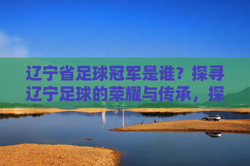 辽宁省足球冠军是谁？探寻辽宁足球的荣耀与传承，探寻辽宁足球冠军的荣耀与传承