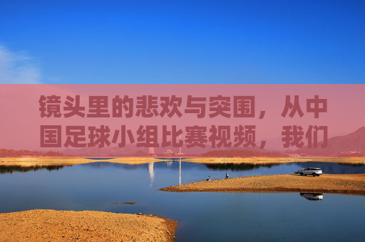 镜头里的悲欢与突围，从中国足球小组比赛视频，我们读懂了什么？镜头悲欢突围，中国足球小组赛的启示