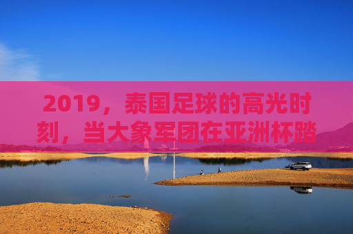 2019,泰国足球的高光时刻,当大象军团在亚洲杯踏浪前行,2019泰国足球高光,大象军团亚洲杯踏浪前行