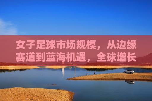 女子足球市场规模,从边缘赛道到蓝海机遇,全球增长与中国潜力,女子足球,从边缘赛道到蓝海机遇,全球增长与中国潜力