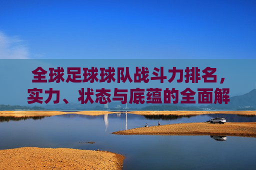 全球足球球队战斗力排名,实力、状态与底蕴的全面解析,全球足球球队战斗力排名,实力、状态与底蕴的全面解析