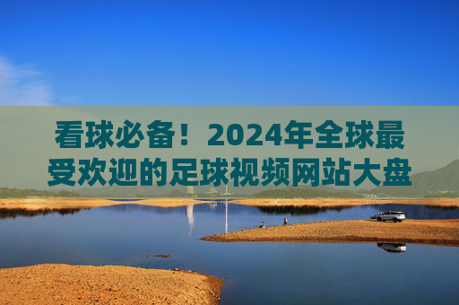 看球必备!2024年全球最受欢迎的足球视频网站大盘点,看球必备!2024年全球最受欢迎足球视频网站大盘点