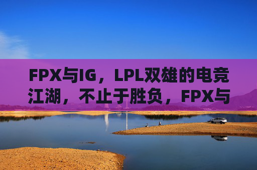 FPX与IG,LPL双雄的电竞江湖,不止于胜负,FPX与IG,LPL双雄的电竞江湖,不止于胜负