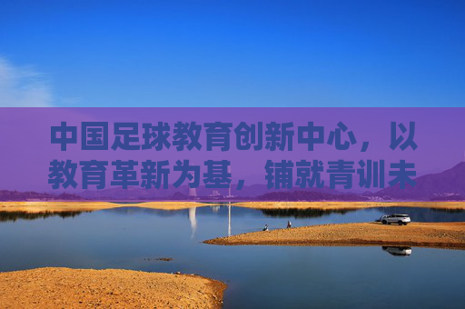 中国足球教育创新中心,以教育革新为基,铺就青训未来之路,中国足球教育创新中心,以教育革新奠基青训未来