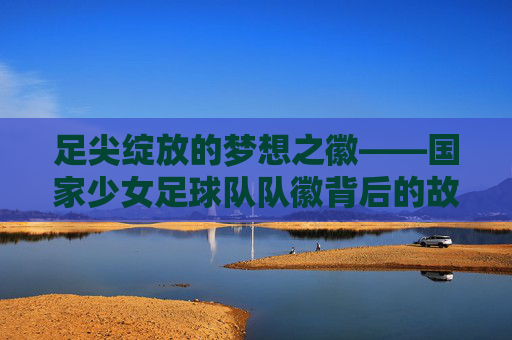 足尖绽放的梦想之徽——国家少女足球队队徽背后的故事与力量,国家少女足球队队徽,足尖绽放的梦想与力量