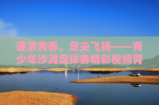 逐浪青春，足尖飞扬——青少年沙滩足球赛精彩视频背后的故事，逐浪青春，足尖飞扬——青少年沙滩足球赛的故事