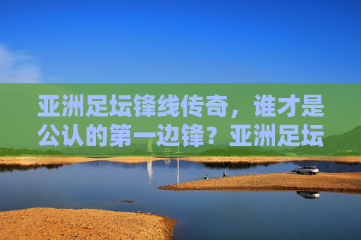 亚洲足坛锋线传奇,谁才是公认的第一边锋?亚洲足坛锋线传奇,谁才是公认的第一边锋?
