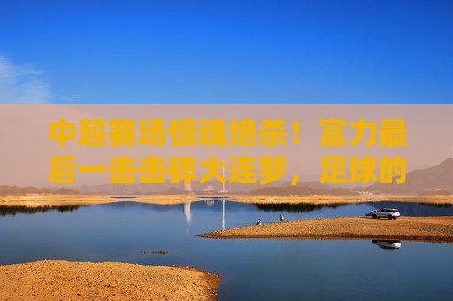 中超赛场惊魂绝杀！富力最后一击击碎大连梦，足球的悲喜在90分钟里写满传奇，中超绝杀！富力最后一击击碎大连梦，90分钟悲喜传奇