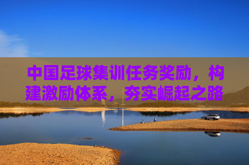 中国足球集训任务奖励，构建激励体系，夯实崛起之路，中国足球集训任务奖励激励体系，夯实崛起之路